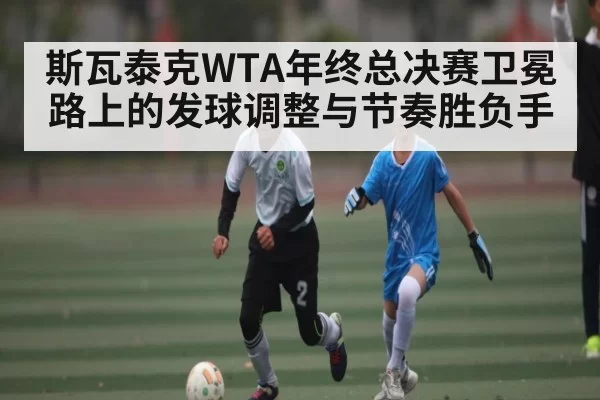 斯瓦泰克WTA年终总决赛卫冕路上的发球调整与节奏胜负手